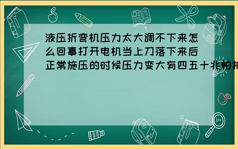 液压折弯机压力太大调不下来怎么回事打开电机当上刀落下来后正常施压的时候压力变大有四五十兆帕把密封圈都鼓坏了溢流阀和远程调压阀都松开了压力下不来所有的阀我都清洗了