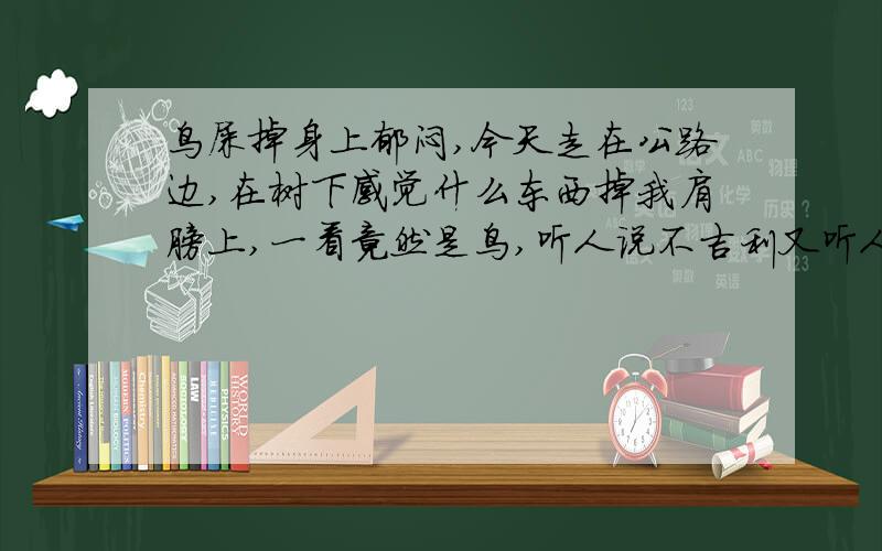 鸟屎掉身上郁闷,今天走在公路边,在树下感觉什么东西掉我肩膀上,一看竟然是鸟,听人说不吉利又听人说运气好晕死了虽然相信科学但是心理还是有点恐慌是鸟屎不是鸟,少打了字