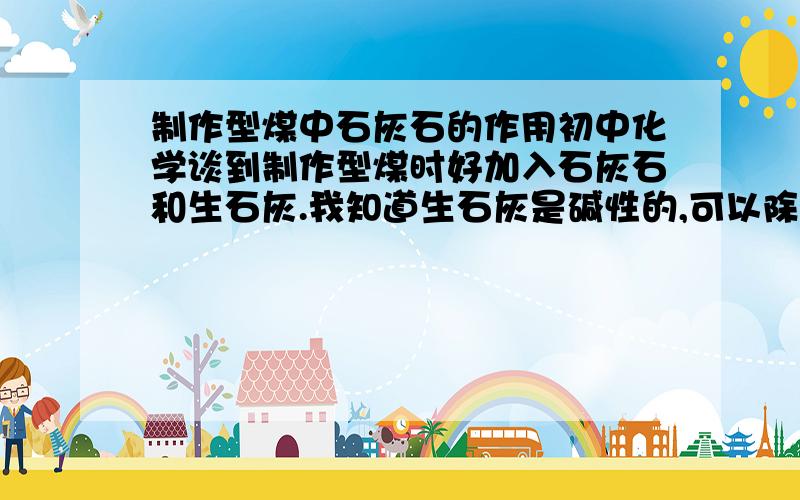 制作型煤中石灰石的作用初中化学谈到制作型煤时好加入石灰石和生石灰.我知道生石灰是碱性的,可以除去二氧化硫,那么石灰石是干什么用的?