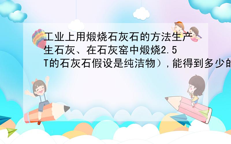 工业上用煅烧石灰石的方法生产生石灰、在石灰窑中煅烧2.5T的石灰石假设是纯洁物）,能得到多少的生石灰能得到多少吨二氧化碳?此二氧化碳气体在标况下体积是多少升?