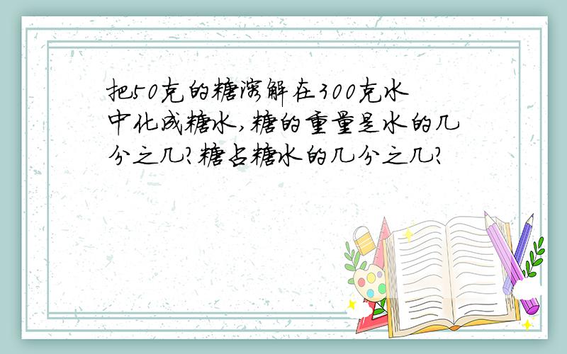 把50克的糖溶解在300克水中化成糖水,糖的重量是水的几分之几?糖占糖水的几分之几?