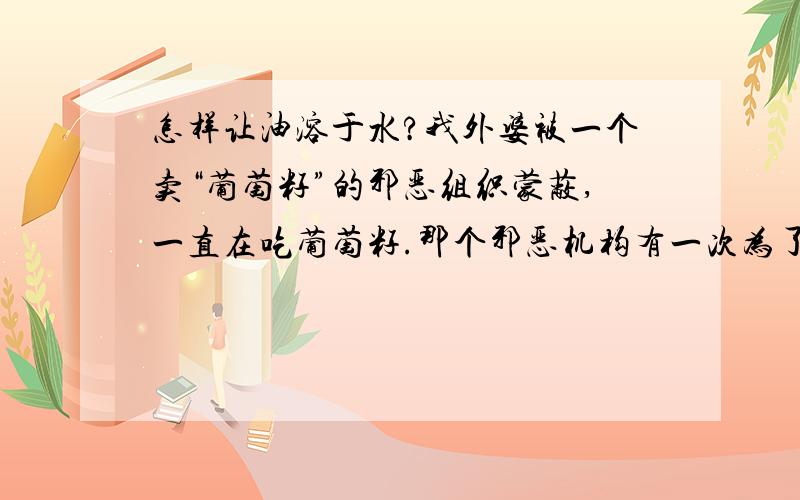 怎样让油溶于水?我外婆被一个卖“葡萄籽”的邪恶组织蒙蔽,一直在吃葡萄籽.那个邪恶机构有一次为了表示一个杯子好,拿了两个玻璃杯,A里面加了普通的水,B里面加了从怪杯子里倒出来的水.