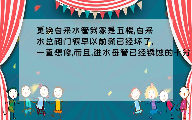 更换自来水管我家是五楼,自来水总阀门很早以前就已经坏了,一直想修,而且,进水母管已经锈蚀的十分严重,想将他连同总阀门一起更换.可问题是来水母管上没有活节,只有一个连接水表的三通