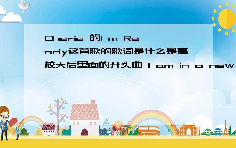 Cherie 的I m Ready这首歌的歌词是什么是高校天后里面的开头曲 I am in a new place with the same face But nothing is familiar tome But there is a strong gust and the winds change And it is bringing out the woman in me I know that you