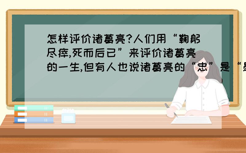 怎样评价诸葛亮?人们用“鞠躬尽瘁,死而后已”来评价诸葛亮的一生,但有人也说诸葛亮的“忠”是“愚忠”,你是怎样认为的,谈谈你的看法