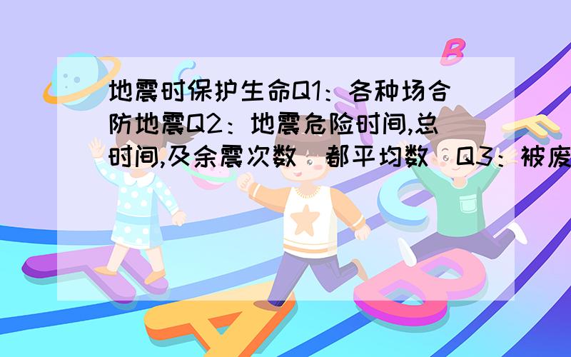 地震时保护生命Q1：各种场合防地震Q2：地震危险时间,总时间,及余震次数（都平均数）Q3：被废墟埋时,如何……Q4：地震前征兆Q5：各地电话（探测地震的地方,例如“中国地质研究中心”）