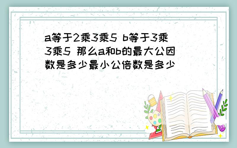 a等于2乘3乘5 b等于3乘3乘5 那么a和b的最大公因数是多少最小公倍数是多少