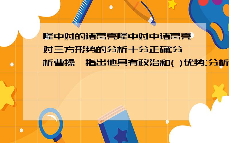 隆中对的诸葛亮隆中对中诸葛亮对三方形势的分析十分正确:分析曹操,指出他具有政治和( )优势;分析孙权,指出他具有地理和( )优势;分析刘表,既指出他具有交通和( )优势,也指出他软弱无能的