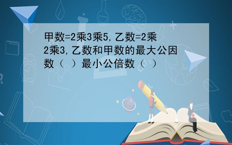 甲数=2乘3乘5,乙数=2乘2乘3,乙数和甲数的最大公因数（ ）最小公倍数（ ）