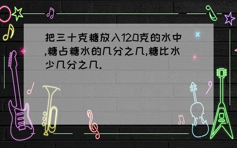 把三十克糖放入120克的水中,糖占糖水的几分之几,糖比水少几分之几.