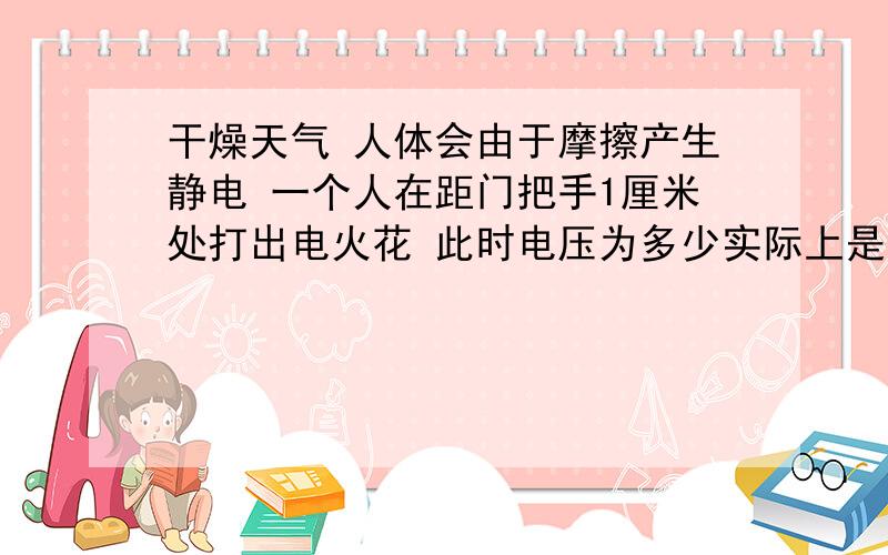 干燥天气 人体会由于摩擦产生静电 一个人在距门把手1厘米处打出电火花 此时电压为多少实际上是10000伏的, But  I  dont know why    请各位帮忙  谢啦         各位,别无视补充的内容,我想要原因的