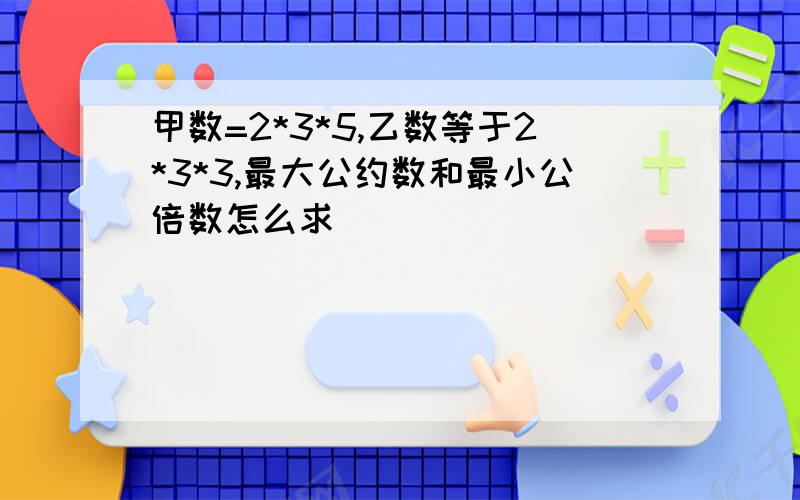 甲数=2*3*5,乙数等于2*3*3,最大公约数和最小公倍数怎么求