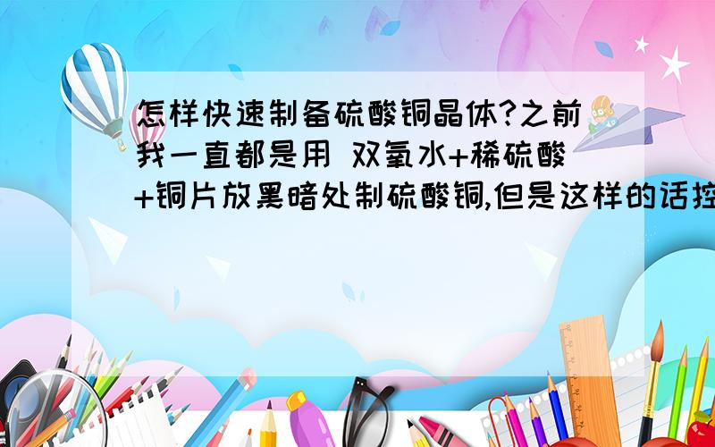 怎样快速制备硫酸铜晶体?之前我一直都是用 双氧水+稀硫酸+铜片放黑暗处制硫酸铜,但是这样的话控制不了溶液的量,往往得到的硫酸铜溶液都不饱和.家里的东西不多,有什么快速制备硫酸铜