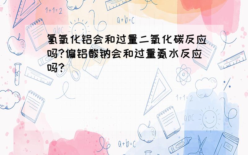 氢氧化铝会和过量二氧化碳反应吗?偏铝酸钠会和过量氨水反应吗?