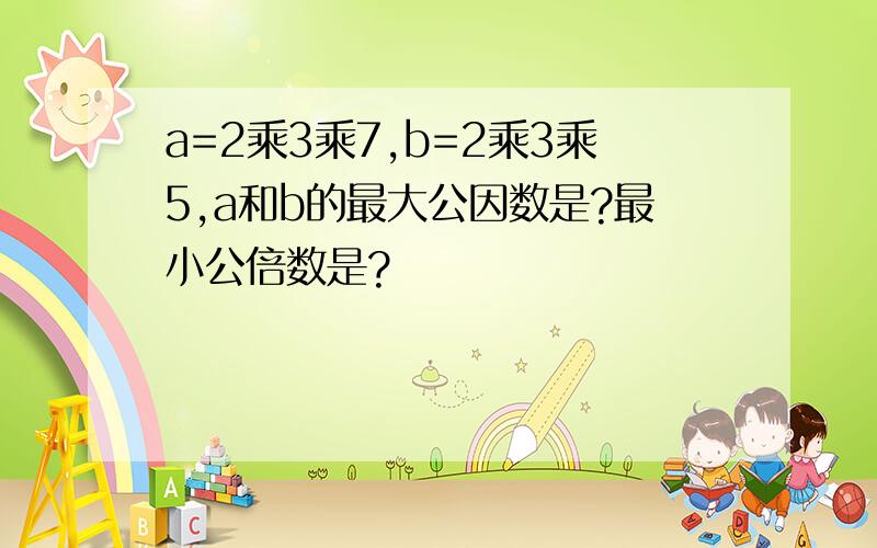 a=2乘3乘7,b=2乘3乘5,a和b的最大公因数是?最小公倍数是?