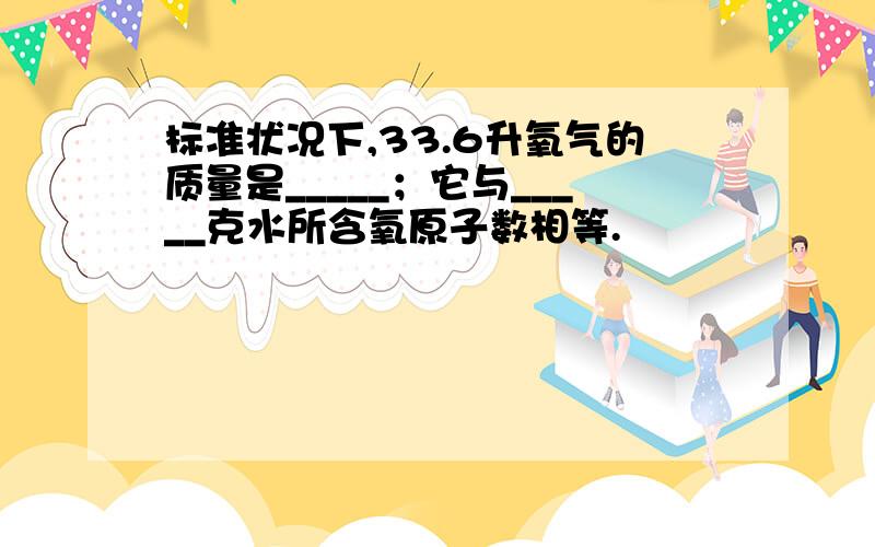 标准状况下,33.6升氧气的质量是_____；它与_____克水所含氧原子数相等.