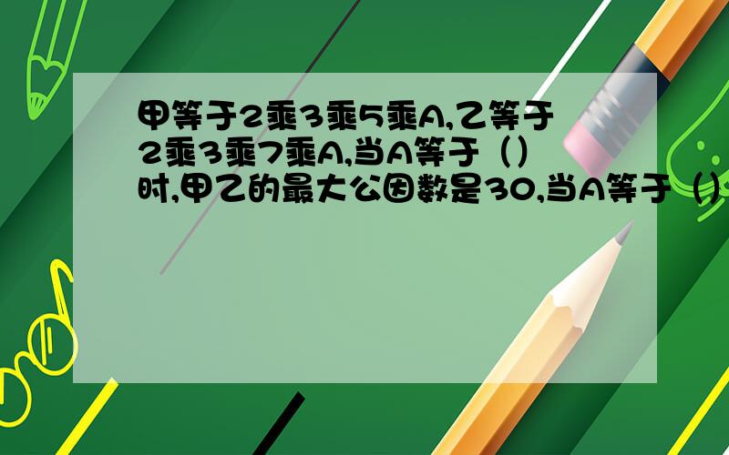 甲等于2乘3乘5乘A,乙等于2乘3乘7乘A,当A等于（）时,甲乙的最大公因数是30,当A等于（）时,公倍数是630