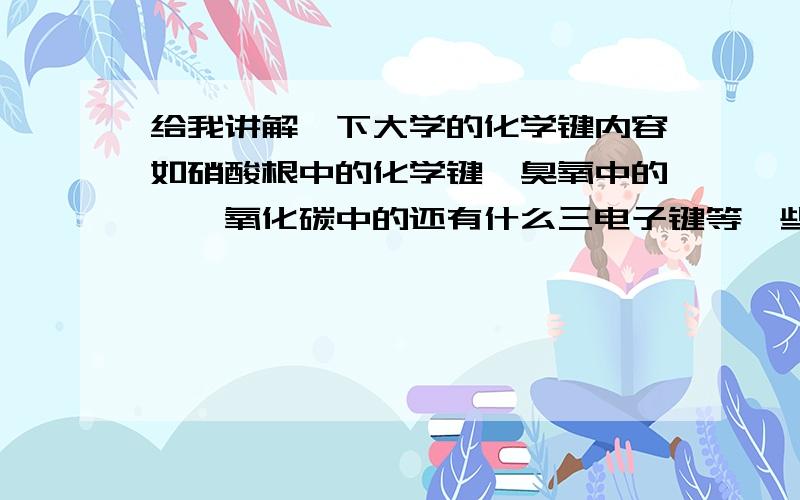 给我讲解一下大学的化学键内容如硝酸根中的化学键,臭氧中的,一氧化碳中的还有什么三电子键等一些化学键汗...这些我都懂,你们讲下杂化,pi键之类的