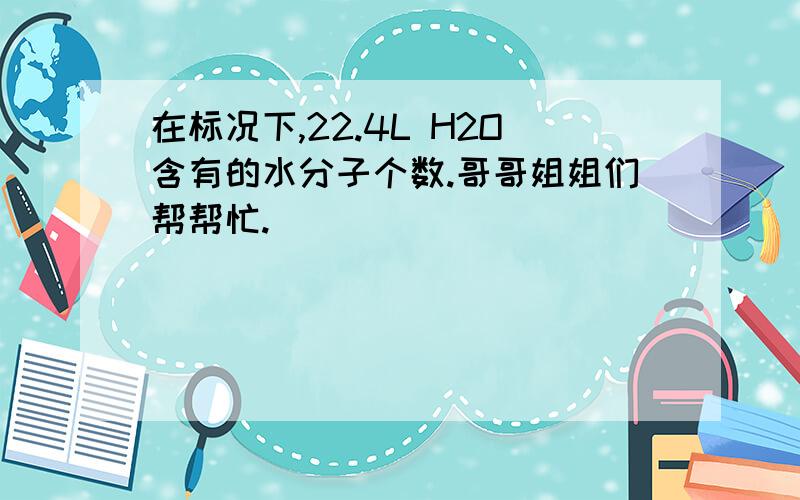 在标况下,22.4L H2O含有的水分子个数.哥哥姐姐们帮帮忙.