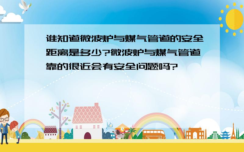 谁知道微波炉与煤气管道的安全距离是多少?微波炉与煤气管道靠的很近会有安全问题吗?