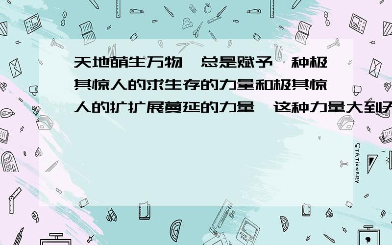 天地萌生万物,总是赋予一种极其惊人的求生存的力量和极其惊人的扩扩展蔓延的力量,这种力量大到无法抗御这句话是什么意思?