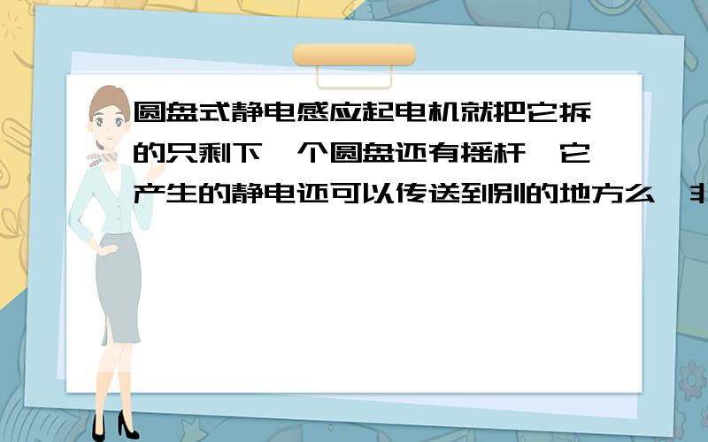 圆盘式静电感应起电机就把它拆的只剩下一个圆盘还有摇杆,它产生的静电还可以传送到别的地方么,非要用莱顿瓶么