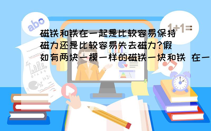 磁铁和铁在一起是比较容易保持磁力还是比较容易失去磁力?假如有两块一模一样的磁铁一块和铁 在一起放着 被铁质物质包围着另外一块周围是空气或者whatever真空什么的过一段时间那块磁