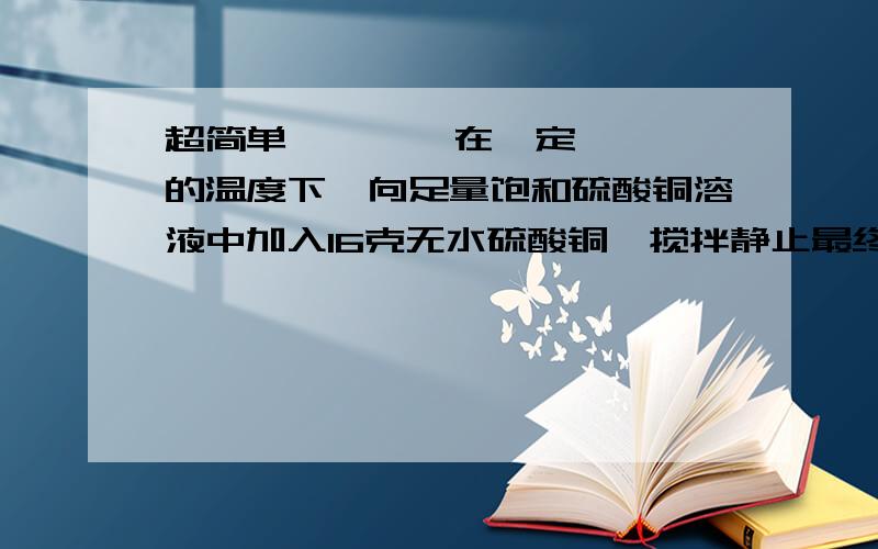 超简单        在一定的温度下,向足量饱和硫酸铜溶液中加入16克无水硫酸铜,搅拌静止最终得晶体质量为?1,16g  2,大于16g小于25g  3,25g  4,大于25g