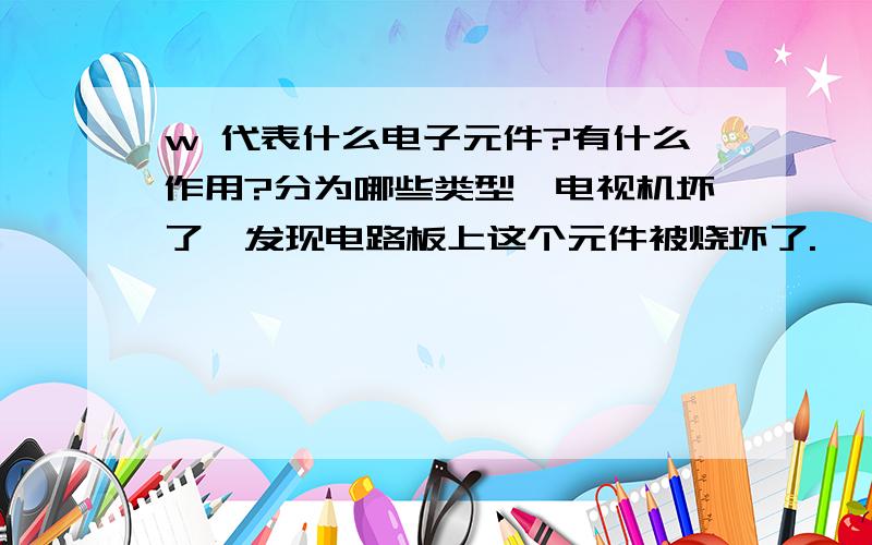 w 代表什么电子元件?有什么作用?分为哪些类型,电视机坏了,发现电路板上这个元件被烧坏了.