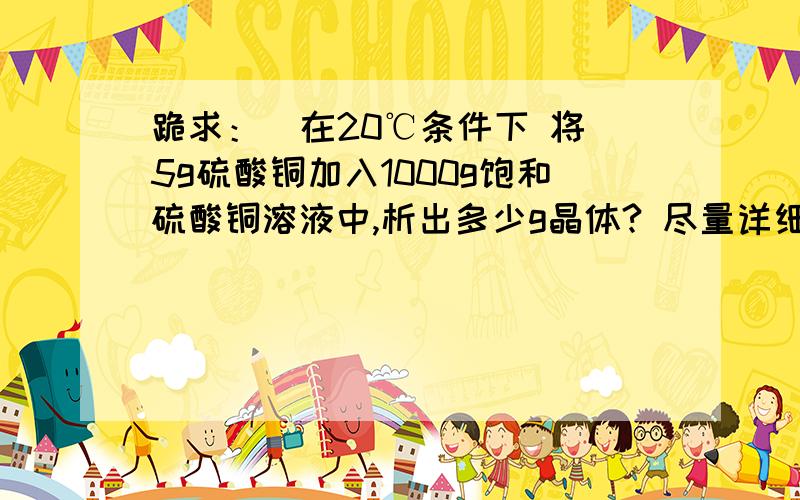 跪求：  在20℃条件下 将5g硫酸铜加入1000g饱和硫酸铜溶液中,析出多少g晶体? 尽量详细点 谢了~设个硫酸铜溶解度为  20℃   25g/100g