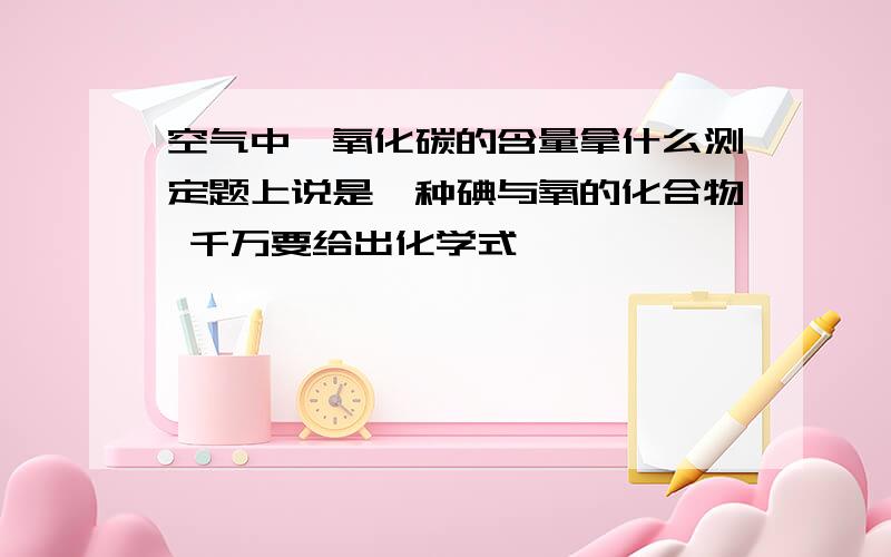 空气中一氧化碳的含量拿什么测定题上说是一种碘与氧的化合物 千万要给出化学式