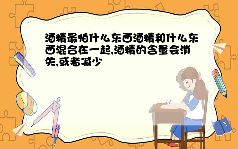 酒精最怕什么东西酒精和什么东西混合在一起,酒精的含量会消失,或者减少