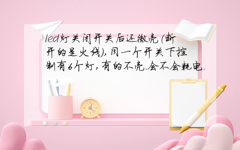 led灯关闭开关后还微亮（断开的是火线）,同一个开关下控制有6个灯,有的不亮.会不会耗电.