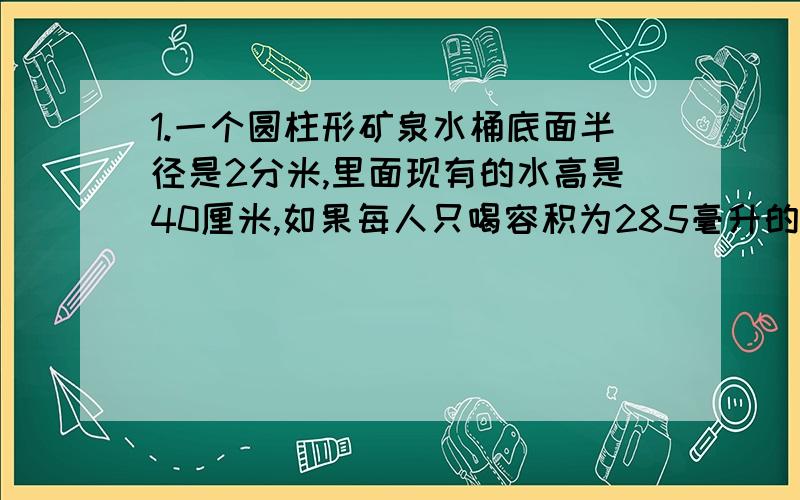 1.一个圆柱形矿泉水桶底面半径是2分米,里面现有的水高是40厘米,如果每人只喝容积为285毫升的一杯水,这水可供多少人喝?2.一个圆柱形容器的底面直径是10厘米,厘米装有8厘米深的水,把一个块