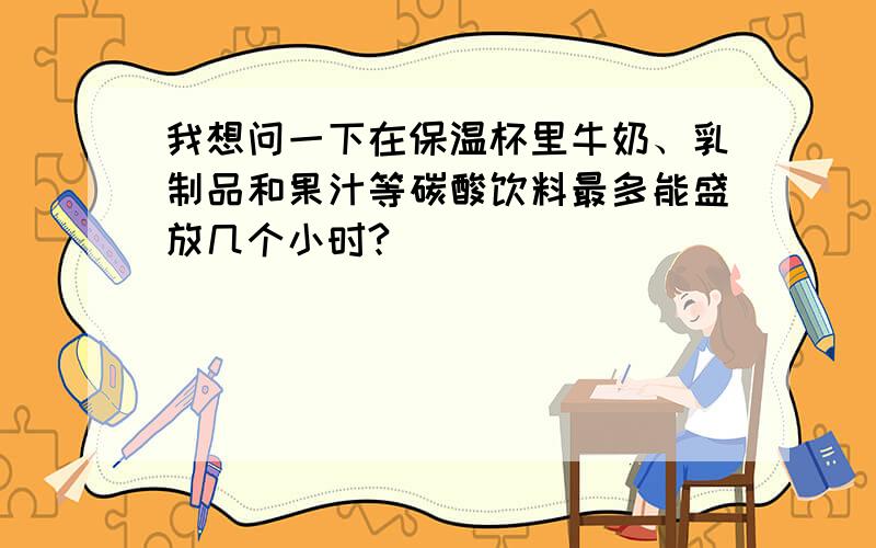 我想问一下在保温杯里牛奶、乳制品和果汁等碳酸饮料最多能盛放几个小时?