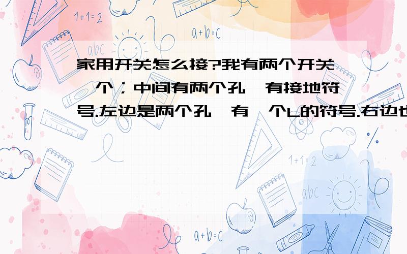 家用开关怎么接?我有两个开关一个；中间有两个孔,有接地符号.左边是两个孔,有一个L的符号.右边也有两个孔,有一个N的符号（这是一个两孔和三孔的插座）另一个；左右各四个插座,左边上