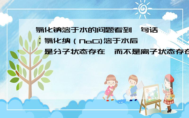 氯化钠溶于水的问题看到一句话：氯化纳（NaCi)溶于水后,是分子状态存在,而不是离子状态存在,电解才能生成钠离子和氯离子,钠离子遇氧就燃烧,生成过氧化纳.所有的教科书上说,氯化钠溶于