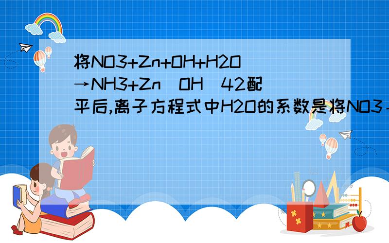 将NO3+Zn+OH+H2O→NH3+Zn(OH)42配平后,离子方程式中H2O的系数是将NO3＋Zn＋OH＋H2O→NH3＋Zn(OH)42配平后,离子方程式中H2O的系数是A 2 B 4 C 6 D 8 要方法!NO3{-}＋Zn＋OH{-}＋H2O→NH3＋Zn(OH)4{2-}{}是离子符号,配