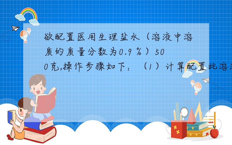 欲配置医用生理盐水（溶液中溶质的质量分数为0.9％）500克,操作步骤如下：（1）计算配置此溶液需要氯化钠___克,水___克.（2)将量取好的水倒入盛有___的烧杯里...对不起 还有一点.用__称取所