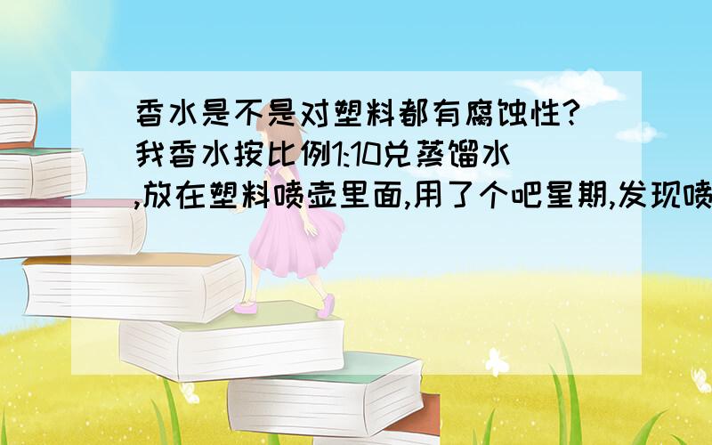 香水是不是对塑料都有腐蚀性?我香水按比例1:10兑蒸馏水,放在塑料喷壶里面,用了个吧星期,发现喷壶盖子被腐蚀了,一拧就掉了.