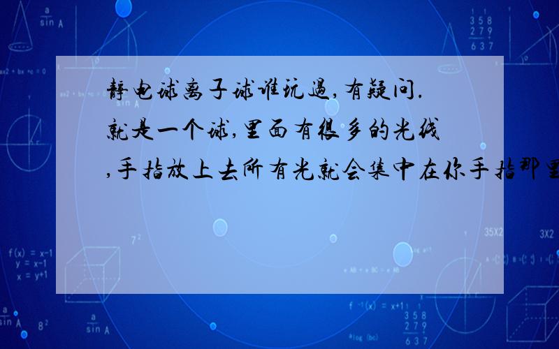 静电球离子球谁玩过,有疑问.就是一个球,里面有很多的光线,手指放上去所有光就会集中在你手指那里,就是那个球,应该很多人都见过,我就想问下,我这有一个插电的球,一个手指头放上去还没