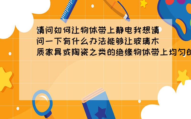 请问如何让物体带上静电我想请问一下有什么办法能够让玻璃木质家具或陶瓷之类的绝缘物体带上均匀的静电,有什么简便实用的办法吗?效果要好!用带电体接触?用电线直接在起表面接触就行