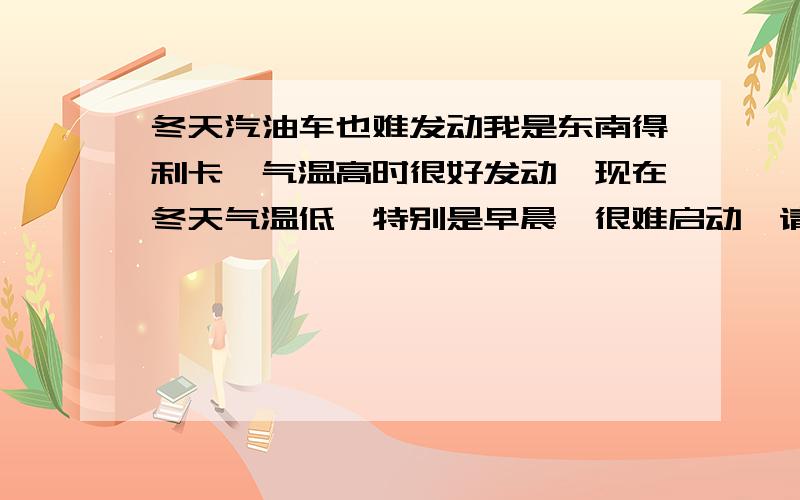 冬天汽油车也难发动我是东南得利卡,气温高时很好发动,现在冬天气温低,特别是早晨,很难启动,请高手指教.