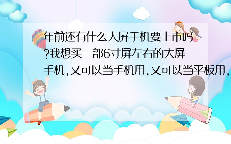 年前还有什么大屏手机要上市吗?我想买一部6寸屏左右的大屏手机,又可以当手机用,又可以当平板用,我打算过年的时候发了年终奖就入手,2000左右,屏幕也要清晰点