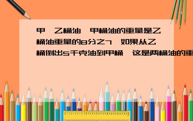 甲,乙桶油,甲桶油的重量是乙桶油重量的8分之7,如果从乙桶倒出5千克油到甲桶,这是两桶油的重量就相等了