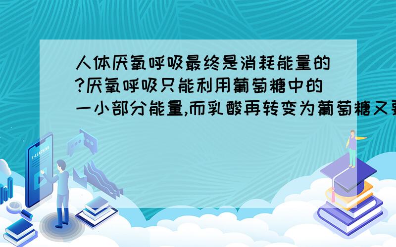 人体厌氧呼吸最终是消耗能量的?厌氧呼吸只能利用葡萄糖中的一小部分能量,而乳酸再转变为葡萄糖又要消耗能量.书上说“是为争取时间而消耗较多能量的方法”.我指的是从葡萄糖到乳酸再