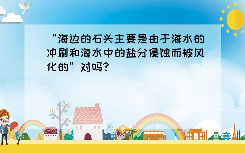 “海边的石头主要是由于海水的冲刷和海水中的盐分侵蚀而被风化的”对吗?