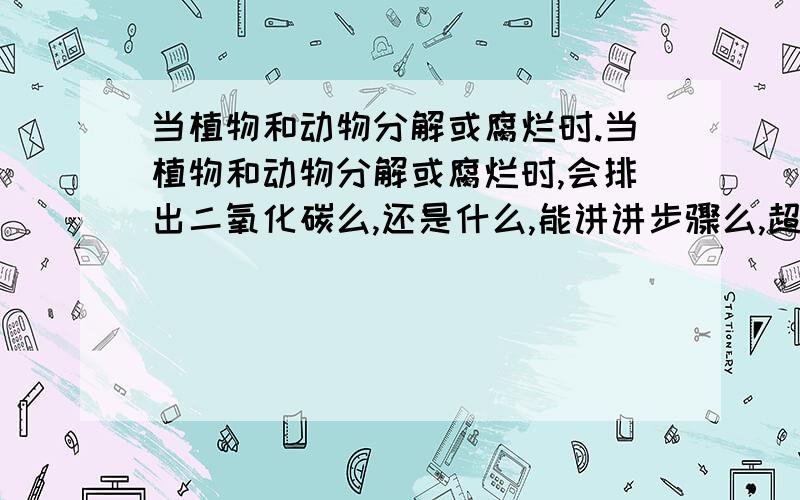 当植物和动物分解或腐烂时.当植物和动物分解或腐烂时,会排出二氧化碳么,还是什么,能讲讲步骤么,超急!我中文不好,如果你不明白我在说什么,我打英文When plants and animals carry out decomposition,wi