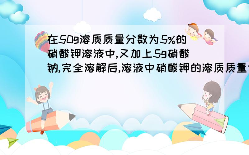 在50g溶质质量分数为5%的硝酸钾溶液中,又加上5g硝酸钠,完全溶解后,溶液中硝酸钾的溶质质量分数变化是（A增大B减小C不变D无法确定