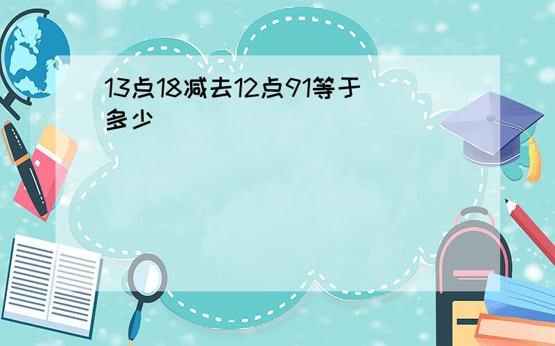 13点18减去12点91等于多少